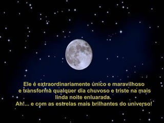 Ele é extraordinariamente único e maravilhosoEle é extraordinariamente único e maravilhoso
  e transforma qualquer dia chuvoso e triste na mais e transforma qualquer dia chuvoso e triste na mais 
linda noite enluarada. linda noite enluarada. 
Ah!... e com as estrelas mais brilhantes do universo!Ah!... e com as estrelas mais brilhantes do universo!
 