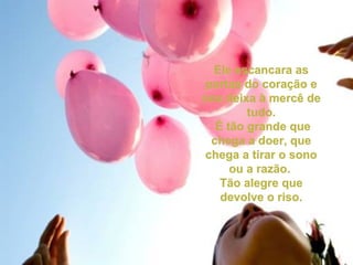 Ele escancara asEle escancara as
portas do coração eportas do coração e
nos deixa à mercê denos deixa à mercê de
tudo.tudo.
É tão grande queÉ tão grande que
chega a doer, quechega a doer, que
chega a tirar o sonochega a tirar o sono
ou a razão.ou a razão.
Tão alegre queTão alegre que
devolve o riso.devolve o riso.
 
