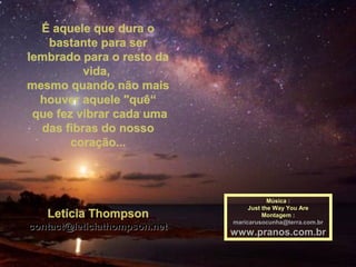 É aquele que dura oÉ aquele que dura o
bastante para serbastante para ser
lembrado para o resto dalembrado para o resto da
vida,vida,
mesmo quando não maismesmo quando não mais
houver aquele "quê“houver aquele "quê“
que fez vibrar cada umaque fez vibrar cada uma
das fibras do nossodas fibras do nosso
coração...coração...
Letícia ThompsonLetícia Thompson
contact@leticiathompson.netcontact@leticiathompson.net
Música :Música :
Just the Way You AreJust the Way You Are
Montagem :Montagem :
maricarusocunha@terra.com.brmaricarusocunha@terra.com.br
www.pranos.com.brwww.pranos.com.br
 