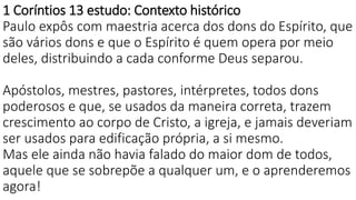 1 Coríntios 13 estudo: Contexto histórico
Paulo expôs com maestria acerca dos dons do Espírito, que
são vários dons e que o Espírito é quem opera por meio
deles, distribuindo a cada conforme Deus separou.
Apóstolos, mestres, pastores, intérpretes, todos dons
poderosos e que, se usados da maneira correta, trazem
crescimento ao corpo de Cristo, a igreja, e jamais deveriam
ser usados para edificação própria, a si mesmo.
Mas ele ainda não havia falado do maior dom de todos,
aquele que se sobrepõe a qualquer um, e o aprenderemos
agora!
 