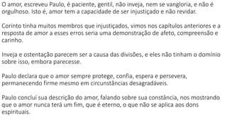 O amor, escreveu Paulo, é paciente, gentil, não inveja, nem se vangloria, e não é
orgulhoso. Isto é, amor tem a capacidade de ser injustiçado e não revidar.
Corinto tinha muitos membros que injustiçados, vimos nos capítulos anteriores e a
resposta de amor a esses erros seria uma demonstração de afeto, compreensão e
carinho.
Inveja e ostentação parecem ser a causa das divisões, e eles não tinham o domínio
sobre isso, embora parecesse.
Paulo declara que o amor sempre protege, confia, espera e persevera,
permanecendo firme mesmo em circunstâncias desagradáveis.
Paulo concluí sua descrição do amor, falando sobre sua constância, nos mostrando
que o amor nunca terá um fim, que é eterno, o que não se aplica aos dons
espirituais.
 