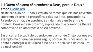 1.1Quem não ama não conhece a Deus, porque Deus é
amor.1 João 4:8
Neste capítulo de 1 João 4 estudo, veremos que ele nos advertirá
sobre em discernir a procedência dos espíritos, provando-os.
Falando do amor, ele aprofunda ainda mais a união entre o
homem, Deus e o seu próximo, explicando que o amor de Deus é
comprovado ao amarmos o nosso próximo.
Ele encerrará o capítulo dizendo que o amor de Cristo por nós é o
exemplo maior que devemos seguir, porque Deus nos amou a
ponto e entregar o seu único filho na cruz pela vida de cada um
de nós! Amém!
 