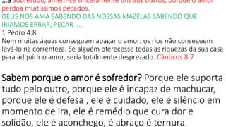 1.3 Sobretudo, amem-se sinceramente uns aos outros, porque o amor
perdoa muitíssimos pecados.
DEUS NOS AMA SABENDO DAS NOSSAS MAZELAS SABENDO QUE
IRIAMOS ERRAR, PECAR ....
1 Pedro 4:8
Nem muitas águas conseguem apagar o amor; os rios não conseguem
levá-lo na correnteza. Se alguém oferecesse todas as riquezas da sua casa
para adquirir o amor, seria totalmente desprezado. Cânticos 8:7
Sabem porque o amor é sofredor? Porque ele suporta
tudo pelo outro, porque ele é incapaz de machucar,
porque ele é defesa , ele é cuidado, ele é silêncio em
momento de ira, ele é remédio que cura dor e
solidão, ele é aconchego, é abraço é ternura.
 