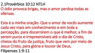 2.1Provérbios 10:12 NTLH
O ódio provoca brigas, mas o amor perdoa todas as
ofensas.
Esta é a minha oração: Que o amor de vocês aumente
cada vez mais em conhecimento e em toda a
percepção, para discernirem o que é melhor, a fim de
serem puros e irrepreensíveis até o dia de Cristo,
cheios do fruto da justiça, fruto que vem por meio de
Jesus Cristo, para glória e louvor de Deus.
Filipenses 1:9-11
 