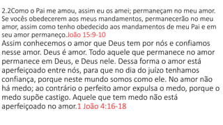 2.2Como o Pai me amou, assim eu os amei; permaneçam no meu amor.
Se vocês obedecerem aos meus mandamentos, permanecerão no meu
amor, assim como tenho obedecido aos mandamentos de meu Pai e em
seu amor permaneço.João 15:9-10
Assim conhecemos o amor que Deus tem por nós e confiamos
nesse amor. Deus é amor. Todo aquele que permanece no amor
permanece em Deus, e Deus nele. Dessa forma o amor está
aperfeiçoado entre nós, para que no dia do juízo tenhamos
confiança, porque neste mundo somos como ele. No amor não
há medo; ao contrário o perfeito amor expulsa o medo, porque o
medo supõe castigo. Aquele que tem medo não está
aperfeiçoado no amor.1 João 4:16-18
 