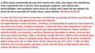 2.3Pois estou convencido de que nem morte nem vida, nem anjos nem demônios,
nem o presente nem o futuro, nem quaisquer poderes, nem altura nem
profundidade, nem qualquer outra coisa na criação será capaz de nos separar do
amor de Deus que está em Cristo Jesus, nosso Senhor. Romanos 8:38-39
O amor de Deus nos leva a amarmos e aceitarmos as pessoas da forma que elas são,
não do jeito que nós gostaríamos que elas fossem.
Ao experimentar o amor de Deus, sentimos a necessidade de cada vez mais levarmos
seu amor ao mundo, à todas as pessoas. O amor de Deus nos impulsiona a cada vez
mais passarmos para os outros aquilo que Dele experimentamos. Nesse sentido, a
vida do cristão, sua conduta, sua ética, devem ser pautadas no amor; uma vez que
Deus nos amou primeiro. João, o discípulo amado de Jesus, definiu Deus dizendo que
Ele é amor. Sim, Deus é o próprio amor. Deus não tem amor, Ele é amor. A essência
dele é amor, pois ele só sabe amar. Assim, devemos ser. Em I Jô 4, 7 João nos fala:
‘Amemo-nos uns aos outros, porque o amor vem de Deus e todo aquele que ama
nasceu de Deus e conhece a Deus‘.
 
