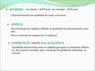 1. MATURIDADE

nos rapazes – 16/18 anos nas raparigas – 14/16 anos

 Desenvolvimento em qualidade do corpo e da mente

2. RESPEITO
Boa formação dos cidadãos refletida na qualidade de relacionamento entre
eles
Prova constante do respeito leva à confiança
3. COMPREENÇÃO segredos doses de PACIÊNCIA
Qualidade desenvolvida entre os cidadãos para gerir os momentos difíceis,
ou tão somente contribuir para a resolução de problemas individuais ou
comuns.

 
