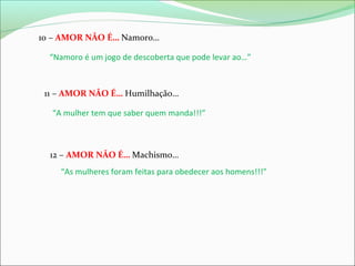 10 – AMOR NÃO É… Namoro…
“Namoro é um jogo de descoberta que pode levar ao…”

11 – AMOR NÃO É… Humilhação…
“A mulher tem que saber quem manda!!!”

12 – AMOR NÃO É… Machismo…
“As mulheres foram feitas para obedecer aos homens!!!”

 