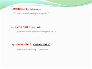 13 – AMOR NÃO É… Estupidez…
“Eu tenho as mulheres que eu quiser.”

14 – AMOR NÃO É… Agressão…
“Quanto mais me bates mais eu gosto de ti!!!”

15 – AMOR NÃO É… OBRIGATÓRIO!!!
“Pode haver relação (…) sem Amor”

 