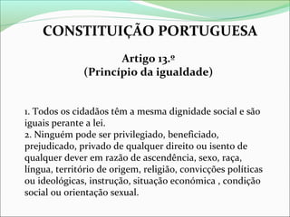 CONSTITUIÇÃO PORTUGUESA
Artigo 13.º
(Princípio da igualdade)
1. Todos os cidadãos têm a mesma dignidade social e são
iguais perante a lei.
2. Ninguém pode ser privilegiado, beneficiado,
prejudicado, privado de qualquer direito ou isento de
qualquer dever em razão de ascendência, sexo, raça,
língua, território de origem, religião, convicções políticas
ou ideológicas, instrução, situação económica , condição
social ou orientação sexual.

 