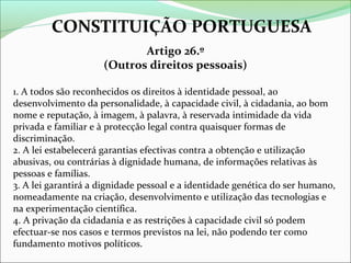 CONSTITUIÇÃO PORTUGUESA
Artigo 26.º
(Outros direitos pessoais)
1. A todos são reconhecidos os direitos à identidade pessoal, ao
desenvolvimento da personalidade, à capacidade civil, à cidadania, ao bom
nome e reputação, à imagem, à palavra, à reservada intimidade da vida
privada e familiar e à protecção legal contra quaisquer formas de
discriminação.
2. A lei estabelecerá garantias efectivas contra a obtenção e utilização
abusivas, ou contrárias à dignidade humana, de informações relativas às
pessoas e famílias.
3. A lei garantirá a dignidade pessoal e a identidade genética do ser humano,
nomeadamente na criação, desenvolvimento e utilização das tecnologias e
na experimentação científica.
4. A privação da cidadania e as restrições à capacidade civil só podem
efectuar-se nos casos e termos previstos na lei, não podendo ter como
fundamento motivos políticos.

 