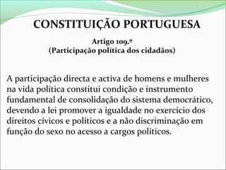 CONSTITUIÇÃO PORTUGUESA
Artigo 109.º
(Participação política dos cidadãos)

A participação directa e activa de homens e mulheres
na vida política constitui condição e instrumento
fundamental de consolidação do sistema democrático,
devendo a lei promover a igualdade no exercício dos
direitos cívicos e políticos e a não discriminação em
função do sexo no acesso a cargos políticos.

 