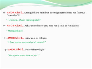 6 – AMOR NÃO É… Amesquinhar e humilhar os colegas quando não nos fazem as
“vontades” !!!
“- Oh meu… Quem manda pode!!!”
7 – AMOR NÃO É… Achar que oferecer uma rosa não é sinal de Amizade !!!
“-Mariquinhas!!!”
8 – AMOR NÃO É… Gritar com os colegas:
“- Esta minha namorada é só minha!!!”
9 – AMOR NÃO É… Sexo e sim sedução
“Amor pode nunca levar ao ato…”

 
