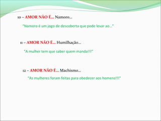 10 – AMOR NÃO É… Namoro…
“Namoro é um jogo de descoberta que pode levar ao…”

11 – AMOR NÃO É… Humilhação…
“A mulher tem que saber quem manda!!!”

12 – AMOR NÃO É… Machismo…
“As mulheres foram feitas para obedecer aos homens!!!”

 