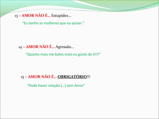 13 – AMOR NÃO É… Estupidez…
“Eu tenho as mulheres que eu quiser.”

14 – AMOR NÃO É… Agressão…
“Quanto mais me bates mais eu gosto de ti!!!”

15 – AMOR NÃO É… OBRIGATÓRIO!!!
“Pode haver relação (…) sem Amor”

 