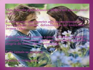Mas, com ele aprendemos a olhar o ser amado como
único;

E se tivermos que cometer atos incompreensíveis
para proteger, cuidar, defender esse ser único nós
iremos fazer;

Pois, o amor nos ensina a amar, a cuidar, a proteger,
a desejar a presença e também a recusá-la, quando a
alegria do outro estiver ameaçada;

E ele jamais se apagará;

Jamais se extinguirá;
 