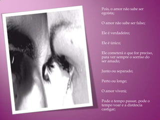 Pois, o amor não sabe ser
egoísta;

O amor não sabe ser falso;

Ele é verdadeiro;

Ele é único;

Ele cometerá o que for preciso,
para ver sempre o sorriso do
ser amado;

Junto ou separado;

Perto ou longe;

O amor viverá;

Pode o tempo passar, pode o
tempo voar e a distância
castigar;
 