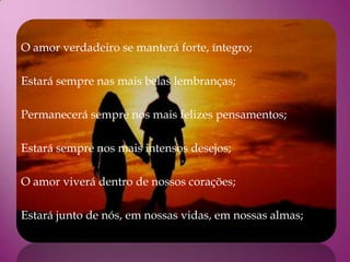 O amor verdadeiro se manterá forte, íntegro;

Estará sempre nas mais belas lembranças;

Permanecerá sempre nos mais felizes pensamentos;

Estará sempre nos mais intensos desejos;

O amor viverá dentro de nossos corações;

Estará junto de nós, em nossas vidas, em nossas almas;
 