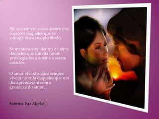 Ele se manterá aceso dentro dos
corações daqueles que se
entregaram a sua plenitude;

Se manterá vivo dentro da alma
daqueles que um dia foram
privilegiados a amar e a serem
amados;

O amor viverá e para sempre
viverá na vida daqueles que um
dia aprenderam com a
grandeza do amor...


Sabrina Paz Merkel
 