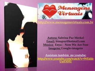 http://www.mensagensvirtuais.com.br



     Autora: Sabrina Paz Merkel
    Email: binapaz@hotmail.com
   Música: Enya - Now We Are Free
      Imagens: Google-imagens

       Assistam também no youtube:
http://www.youtube.com/watch?v=WEddc
                 UuEXHU
 