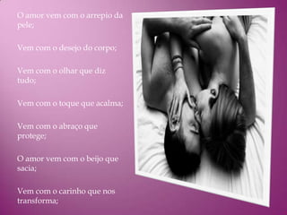 O amor vem com o arrepio da
pele;

Vem com o desejo do corpo;

Vem com o olhar que diz
tudo;

Vem com o toque que acalma;

Vem com o abraço que
protege;

O amor vem com o beijo que
sacia;

Vem com o carinho que nos
transforma;
 