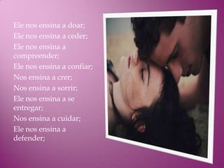 Ele nos ensina a doar;
Ele nos ensina a ceder;
Ele nos ensina a
compreender;
Ele nos ensina a confiar;
Nos ensina a crer;
Nos ensina a sorrir;
Ele nos ensina a se
entregar;
Nos ensina a cuidar;
Ele nos ensina a
defender;
 