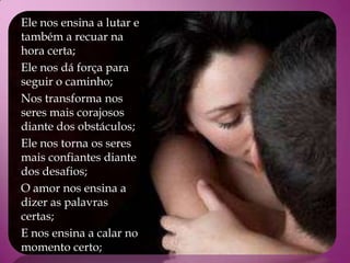 Ele nos ensina a lutar e
também a recuar na
hora certa;
Ele nos dá força para
seguir o caminho;
Nos transforma nos
seres mais corajosos
diante dos obstáculos;
Ele nos torna os seres
mais confiantes diante
dos desafios;
O amor nos ensina a
dizer as palavras
certas;
E nos ensina a calar no
momento certo;
 