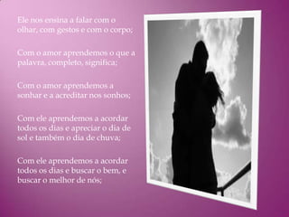 Ele nos ensina a falar com o
olhar, com gestos e com o corpo;

Com o amor aprendemos o que a
palavra, completo, significa;

Com o amor aprendemos a
sonhar e a acreditar nos sonhos;

Com ele aprendemos a acordar
todos os dias e apreciar o dia de
sol e também o dia de chuva;

Com ele aprendemos a acordar
todos os dias e buscar o bem, e
buscar o melhor de nós;
 