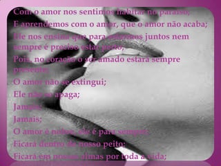 Com o amor nos sentimos habitar no paraíso;
E aprendemos com o amor, que o amor não acaba;
Ele nos ensina que para estarmos juntos nem
sempre é preciso estar perto;
Pois, no coração o ser amado estará sempre
presente;
O amor não se extingui;
Ele não se apaga;
Jamais;
Jamais;
O amor é nobre, ele é para sempre;
Ficará dentro de nosso peito;
Ficará em nossas almas por toda a vida;
 