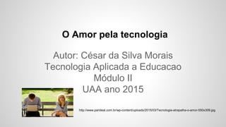 O Amor pela tecnologia
Autor: César da Silva Morais
Tecnologia Aplicada a Educacao
Módulo II
UAA ano 2015
http://www.parideal.com.br/wp-content/uploads/2015/03/Tecnologia-atrapalha-o-amor-550x309.jpg
 