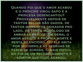 Quando foi que o amor acabou e o príncipe virou sapo e a princesa desencantou? Provavelmente depois de tantos beijos não dados, de tantos momentos deixados pro lado, de tanto monólogo de ambas as partes. Em geral o amor assiste à própria morte e resta silencioso. Ou ele grita por socorro e as pessoas se fazem de surdas. O mais difícil no fim de um relacionamento é admitir que tudo acabou. 