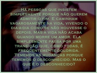 Há pessoas que insistem simplesmente porque não querem admitir o fim. E caminham vagarosamente na vida, vivendo o dia-a-dia como se não houvesse o depois. Mas a vida não acaba quando morre um amor. Ela simplesmente passa por uma transição que, como todas, é freqüentemente dolorida. Tememos as mudanças porque tememos o desconhecido. Mas o que é o desconhecido? 