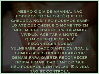 Mesmo o dia de amanhã, não podemos tocá-lo até que ele chegue a nós, não podemos sabê-lo até que chegue o momento em que, mergulhados, precisamos vivê-lo. Aceitar a morte, qualquer que seja, é reconhecer nossa vulnerabilidade diante da vida. E somos seres orgulhosos por demais para querer reconhecer nossa fragilidade ante o que não podemos controlar. E a vida não se controla. 
