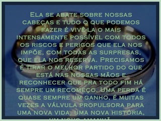Ela se abate sobre nossas cabeças e tudo o que podemos fazer é vivê-la o mais intensamente possível com todos os riscos e perigos que ela nos impõe, com todas as surpresas, que ela nos reserva. Precisamos é tirar o melhor partido do que está nas nossas mãos e reconhecer que pra todo fim há sempre um recomeço. Uma perda é quase sempre um ganho, é muitas vezes a válvula propulsora para uma nova vida, uma nova história, um novo amanhã. 