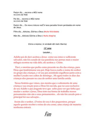 Pastor diz... escreva o MEU nome
no Livro da Vida'

Pai diz... escreva o MEU nome
no Livro da Vida'

Pastor diz... Eis nova criatura vocÊ é seus pecados foram perdoados em nome
de Jesus.

Filho diz...Aleluias, Glórias a Deus (Muita felicidade)

Mãe diz...Aleluias Glórias a Deus ( Muita Alegria)



                 Entra a música ( A verdade dói mais liberta)

                                    13°cena

                                   Locutor...

Adalto pai de davi aceitou a Jesus como seu único e sulficiente
salvador, não foi curado de sua paralézia nas pernas mais o maior
milagra ocorreu na vida dele, ele aceitou a Cristo.

  Davi, o menino que pediu como presente no dia das criança, para
Deus que tranformasse seu pai ,Hoje louva exalta o nome do senhor
no grupo das crianças, e vê seu pai assistindo orgulhoso junto com a
mulher Loudes nos cultos de domingo...Ah agora todos os dias das
crianças eles passam na casa do senhor uma família unida.

 Nessa história que vimos, nos mostra que o sofremento de uma
criança e sua oração pura a Deus foi ouvida, que no caso exclusivo
de seu Adalto o pai arogante teve que sofre para ver que tinha que
mudar e aceitar a Jesus, Deus tem sua forma de trabalha nossos
pensamentos não são o seus pensamentos... ele não foi curado pois o
princípal foi sua salvação...

Assim diz o senhor...O reino do seu é dos pequeninos, porque
aquele quenão receber o reino do céu como, uma criança de maneira
nenhuma entrará.


                                     Fim
 
