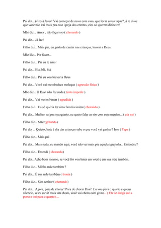 Pai diz... (rizos) Jesus! Vai começar de novo com essa, que levar umas tapas? já te disse
que você não vai mais pra esse igreja dos crentes, eles só querem dinheiro!

Mãe diz... Amor , não faça isso ( chorando )

Pai diz... Já fez!

Filho diz... Mais pai, eu gosto de cantar nas crianças, louvar a Deus.

Mãe diz... Por favor...

Filho diz... Pai eu te amo!

Pai diz... Blá, blá, blá

Filho diz... Pai eu vou louvar a Deus

Pai diz... Você vai me obedece moleque ( agressão física )

Mãe diz... O Davi não fez nada ( tenta impedir )

Pai diz... Vai me enfrentar ( agredida )

Filho diz... Eu só queria ter uma família unida ( chorando )

Pai diz... Mulher vai pra seu quarto, eu quero falar as sós com esse menino... ( ela vai )

Filho diz... Mãe!(gritando)

Pai diz ... Quieto, hoje é dia das crianças sabe o que você vai ganhar? Isso ( Tapa )

Filho diz... Mais pai

Pai diz... Mais nada, eu mando aqui, você não vai mais pra aquela igrejinha... Entendeu?

Filho diz... Entendi ( chorando)

Pai diz.. Acho bom mesmo, se você for vou bater em você e em sua mãe também.

Filho diz... Minha mãe também ?

Pai diz... È sua mãe também ( Ironia )

Filho diz... Sim senhor ( chorando)

Pai diz... Agora, para de chorar! Para de chorar Davi! Eu vou para o quarto e quero
silencio, se eu ouvir mais um choro, você vai chora com gosto... ( Ele se dirige até a
porta e vai para o quarto) ...
 