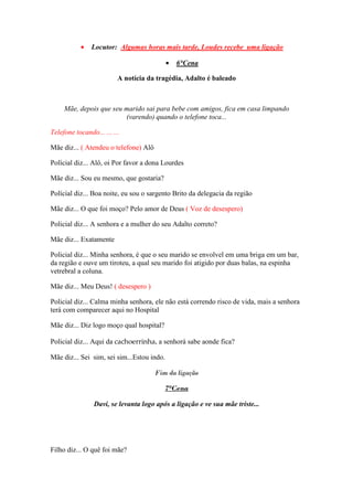 •    Locutor: Algumas horas mais tarde, Loudes recebe uma ligação

                                            •   6°Cena

                          A notícia da tragédia, Adalto é baleado



     Mãe, depois que seu marido sai para bebe com amigos, fica em casa limpando
                         (varendo) quando o telefone toca...

Telefone tocando... ... ...

Mãe diz... ( Atendeu o telefone) Alô

Polícial diz... Alô, oi Por favor a dona Lourdes

Mãe diz... Sou eu mesmo, que gostaria?

Polícial diz... Boa noite, eu sou o sargento Brito da delegacia da região

Mãe diz... O que foi moço? Pelo amor de Deus ( Voz de desespero)

Policial diz... A senhora e a mulher do seu Adalto correto?

Mãe diz... Exatamente

Policial diz... Minha senhora, é que o seu marido se envolvel em uma briga em um bar,
da região e ouve um tiroteu, a qual seu marido foi atigido por duas balas, na espinha
vetrebral a coluna.

Mãe diz... Meu Deus! ( desespero )

Policial diz... Calma minha senhora, ele não está correndo risco de vida, mais a senhora
terá com comparecer aqui no Hospital

Mãe diz... Diz logo moço qual hospital?

Policial diz... Aqui da cachoerrinha, a senhorá sabe aonde fica?

Mãe diz... Sei sim, sei sim...Estou indo.

                                       Fim da ligação

                                          7°Cena

                 Davi, se levanta logo após a ligação e ve sua mãe triste...




Filho diz... O quê foi mãe?
 