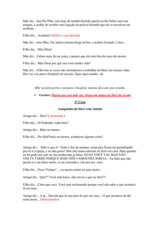 Mãe diz... Seu Pai filho, saiu hoje de manhã dizendo queria no bar beber com uns
amigos, e acabei de receber uma ligação da policia dizendo que ele se envolveu em
acidente...

Filho diz... Acidente? (Aflito e com dúvida)

Mãe diz... Isso filho, Ele entrou emuma briga no bar, e acabou levando 2 tiros...

Filho diz... Meu Deus!

Mãe diz... Calma mais foi na costa, e parece que ele está fora de risco de morrer

Filho diz... Meu Deus por que isso com minha vida?

Mãe diz... Filho nós as vezes não entendemos o trabalhar de Deus em nossas vidas.
Davi eu vou para o hospital ver seu pai, fique aqui orando...ok



         Mãe sai pela porta e vai para o hospital, menino fica em casa orando.

         •   Locutor: Depois que sua mãe sai, chega um amigo do Davi da escola

                                         8° Cena

                            Amiguinho do Davi vem vizitalo

Amigo diz... Davi! ( chamando )

Filho diz... Oi Pedrinho, tudo bem?

Amigo diz... Mais ou menos.

Filho diz... Por Quê?mais ou menos, aconteceu alguma coisa?


Amigo diz... Sabe o que é? Todo o fim de semana meus pais ficam me perturbando
pra eu ir à igreja, e eu não gosto! Mas eles nunca deixam eu ficar em casa. Hoje quando
eu fui pedir pra sair na rua minha mãe já falou. OLHA VOCÊ VAI, MAS NÃO
VOLTA TARDE PORQUE HOJE NÓS VAMOS PRA IGREJA... Eu falei que não
queria ir e ela falou muito, ai sai correndo e vim pra sua casa.

Filho diz... Poxa “Fulano”..., eu queria muito ter pais assim...

Amigo diz... Que!!! Você está louco, não ouviu o que eu falei!!!

Filho diz... Claro que ouvi. Você está reclamando porque você não sabe o que acontece
lá em casa...

Amigo diz... A ta... Duvido que lá seja pior do que em casa... O que acontece de tão
ruim assim... (Debochando)
 