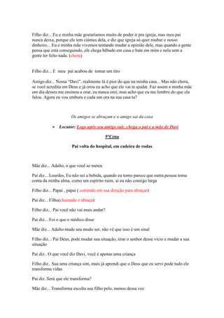 Filho diz... Eu e minha mãe gostaríamos muito de poder ir pra igreja, mas meu pai
nunca deixa, porque ele tem ciúmes dela, e diz que igreja só quer roubar o nosso
dinheiro... Eu e minha mãe vivemos tentando mudar a opinião dele, mas quando a gente
pensa que está conseguindo, ele chega bêbado em casa e bate em mim e nela sem a
gente ter feito nada. (chora)


Filho diz... E meu pai acabou de tomar um tiro

Amigo diz... Nossa “Davi”, realmente lá é pior do que na minha casa... Mas não chora,
se você acredita em Deus e já orou eu acho que ele vai te ajudar. Faz assim a minha mãe
um dia desses me ensinou a orar, eu nunca orei, mas acho que eu me lembro do que ela
falou. Agora eu vou embora e cada um ora na sua casa ta?



                      Os amigos se abraçam e o amigo sai da casa

           •   Locutor: Logo após seu amigo sair, chega o pai e a mãe de Davi

                                         9°Cena

                      Pai volta do hospital, em cadeira de rodas



Mãe diz... Adalto, o que você se meteu

Pai diz... Lourdes, Eu não sei a bebida, quando eu tomo parece que outra pessoa toma
conta da minha alma, como um espírito ruim, ai eu não consigo larga

Filho diz... Papai , papai ( correndo em sua direção para abraçar)

Pai diz... Filho(chorando e abraça)

Filho diz... Pai você não vai mais andar?

Pai diz... Foi o que o médico disse

Mãe diz... Adalto mude seu modo ser, não vê que isso é um sinal

Filho diz... Pai Deus, pode mudar sua situação, tirar o senhor desse vicio e mudar a sua
situação

Pai diz.. O que você diz Davi, você é apenas uma criança

Filho diz.. Sua uma criança sim, mais já aprendi que o Deus que eu servi pode tudo ele
transforma vidas

Pai diz..Será que ele transforma?

Mãe diz... Transforma escolta seu filho pelo, menos dessa vez
 