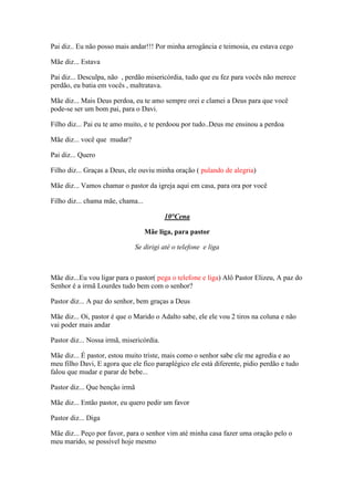 Pai diz.. Eu não posso mais andar!!! Por minha arrogância e teimosia, eu estava cego

Mãe diz... Estava

Pai diz... Desculpa, não , perdão misericórdia, tudo que eu fez para vocês não merece
perdão, eu batia em vocês , maltratava.

Mãe diz... Mais Deus perdoa, eu te amo sempre orei e clamei a Deus para que você
pode-se ser um bom pai, para o Davi.

Filho diz... Pai eu te amo muito, e te perdoou por tudo..Deus me ensinou a perdoa

Mãe diz... você que mudar?

Pai diz... Quero

Filho diz... Graças a Deus, ele ouviu minha oração ( pulando de alegria)

Mãe diz... Vamos chamar o pastor da igreja aqui em casa, para ora por você

Filho diz... chama mãe, chama...

                                          10°Cena

                                   Mãe liga, para pastor

                                Se dirigi até o telefone e liga



Mãe diz...Eu vou ligar para o pastor( pega o telefone e liga) Alô Pastor Elizeu, A paz do
Senhor é a irmã Lourdes tudo bem com o senhor?

Pastor diz... A paz do senhor, bem graças a Deus

Mãe diz... Oi, pastor é que o Marido o Adalto sabe, ele ele vou 2 tiros na coluna e não
vai poder mais andar

Pastor diz... Nossa irmã, misericórdia.

Mãe diz... É pastor, estou muito triste, mais como o senhor sabe ele me agredia e ao
meu filho Davi, E agora que ele fico paraplégico ele está diferente, pidio perdão e tudo
falou que mudar e parar de bebe...

Pastor diz... Que benção irmã

Mãe diz... Então pastor, eu quero pedir um favor

Pastor diz... Diga

Mãe diz... Peço por favor, para o senhor vim até minha casa fazer uma oração pelo o
meu marido, se possível hoje mesmo
 