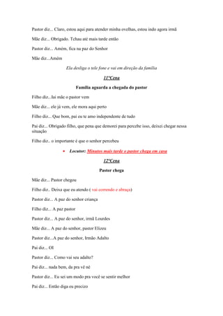 Pastor diz... Claro, estou aqui para atender minha ovelhas, estou indo agora irmã

Mãe diz... Obrigado. Tchau até mais tarde então

Pastor diz... Amém, fica na paz do Senhor

Mãe diz...Amém

                     Ela desliga o tele fone e vai em direção da família

                                          11°Cena

                            Família aguarda a chegada do pastor

Filho diz...Iai mãe o pastor vem

Mãe diz... ele já vem, ele mora aqui perto

Filho diz... Que bom, pai eu te amo independente de tudo

Pai diz... Obrigado filho, que pena que demorei para percebe isso, deixei chegar nessa
situação

Filho diz.. o importante é que o senhor percebeu

                 •    Locutor: Minutos mais tarde o pastor chega em casa

                                          12°Cena

                                        Pastor chega

Mãe diz... Pastor chegou

Filho diz.. Deixa que eu atendo ( vai correndo e abraça)

Pastor diz... A paz do senhor criança

Filho diz... A paz pastor

Pastor diz... A paz do senhor, irmã Lourdes

Mãe diz... A paz do senhor, pastor Elizeu

Pastor diz...A paz do senhor, Irmão Adalto

Pai diz... OI

Pastor diz... Como vai seu adalto?

Pai diz... nada bem, da pra vê né

Pastor diz... Eu sei um modo pra você se sentir melhor

Pai diz... Então diga eu precizo
 