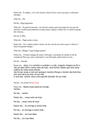 Pastor diz.. É simples , é só você aceitar a Jesus Cristo, como seu único e suficiente
salvador...

Filho diz... Pai

Pai diz.. Diga pequenino

Filho diz... Eu pedi de presente , nos dia das criança, para meu papai do seu que ele,
salvasse o senhor para podermos ir juntos para a igreja e senhor me vê cantar no grupo
das crianças...

Pai diz..É filho

Filho diz... Papai aceite a Jesus

Pastor diz... Se o senhor aceitar a Jesus, ele tira você do seu cativo que é o álcool, é
fazer um grande milagre

Filho diz...Milagre ? qual milagre pastor?

Pastor diz... O maior milagre de todos a Salvação, você pode ser curado se for da
vontade do Deus pai, mais o principal é a sua Salvação, poder morar no céu...

Pai diz... Entendi

Pastor diz... Jesus, é o caminho a verdade e a vida, ninguém chegará ao Pai a
não ser pelo filho e nesta noite de hoje, você Senhor Adalto que está nessa
cadeira de rodas nessa aflição,
não foi por acaso e nem por qualquer maneira.Porque o Senhor dos Exércitos
tem uma obra pra faze na sua vida
e você que aceitar Jesus como grande Salvador de sua vida?


Pai diz... Eu aceito!!!(Alto som)

Pastor diz... Repita essas palavras comigo:
'Senhor,

Pai diz... Senhor

Pastor diz... nessa noite de hoje

Pai diz... nessa noite de hoje

Pastor diz... Eu entrego a minha Vida

Pai diz... Eu entrego a minha Vida

Pastor diz... em tuas Mãos

Pai diz... em tuas Mãos
 