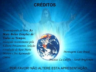 Texto extraído do livro As
Mais Belas Orações de
Todos os Tempos,
relançado recentemente pela
Editora Pensamento. Seleção
e tradução de Rose Marie
Muraro e frei Raimundo
Cintra.
Montagem: Caio Brasil
POR FAVOR! NÃO ALTERE ESTA APRESENTAÇÃO.
Música: La Califfa – Sarah Brightman
CRÉDITOS
 