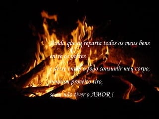 Ainda que eu reparta todos os meus bens
entre os pobres
e deixe então o fogo consumir meu corpo,
nenhum proveito tiro,
se eu não tiver o AMOR !
 