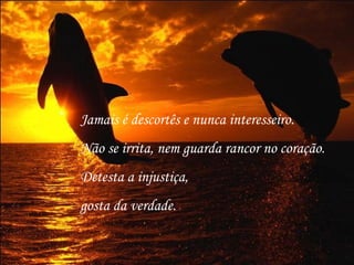 Jamais é descortês e nunca interesseiro.
Não se irrita, nem guarda rancor no coração.
Detesta a injustiça,
gosta da verdade.
 