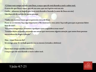 1º) Passe mais temposozinho com Deus, e ouça o que ele está dizendo a você e sobre você.
O textodiz que Deus é amor, que ele nos ama, que seu Espírito está em nós.
Confie – alimente-se daquilo que Deus estádizendo e fazendo (oamor de Deus em nós)
Nãodependa da opinião de outras pessoas
“Todos nós ouvimos vozes que se parecem com a de Deus:
Prove-se asi mesmo; façaalgo importante e lhe mostrarei o meu amor; façatudo paraque as pessoas falem
bem devocê”.
“Em nossa insegurança, tentamos a qualquer custo respondera essas vozes”.
“Estamos muito ocupados provando aos outros que merecemos alguma atenção, que somos boas pessoas
merecedoras de elogio e afeição”.
Mas... oque Deus me diz?
Sóconsigo amar de verdade quando sou eu mesmo (virtudes e defeitos)
Passe mais tempo sozinho com Deus,
e ouça oque ele está dizendo a você e sobre você.
1 João 4:7-21
 