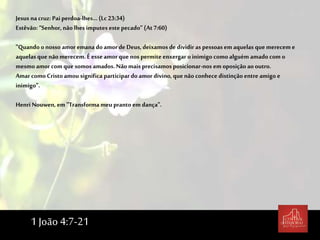 Jesus na cruz: Pai perdoa-lhes... (Lc 23:34)
Estêvão: “Senhor, não lhes imputes este pecado” (At7:60)
"Quando onosso amor emana do amor de Deus, deixamos de dividir as pessoas em aquelas que merecem e
aquelas que não merecem. É esse amor que nos permite enxergar oinimigo como alguém amado com o
mesmo amor com que somos amados. Nãomais precisamos posicionar-nos em oposição aooutro.
Amar comoCristoamou significa participar doamor divino, que não conhece distinção entre amigo e
inimigo".
Henri Nouwen, em "Transforma meu pranto em dança".
1 João 4:7-21
 