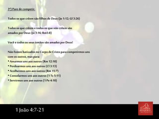 3º) Parede competir.
Todos os que crêem sãofilhos de Deus (Jo 1:12;Gl 3:26)
Todos os que crêem e todos os que não crêem são
amados por Deus (Jo3:16;Rm5:8)
Você e todos os seus irmãos são amados por Deus!
Nãofomos batizados no Corpo de Cristo para competirmos uns
com os outros, mas para:
•Amarmos uns aos outros (Rm 12:10)
•Perdoarmos uns aos outros (Cl 3:13)
•Acolhermos uns aos outros (Rm15:7)
•Consolarmos uns aos outros (1 Ts 5:11)
•Servirmos uns aos outros (1 Pe 4:10)
1 João 4:7-21
 