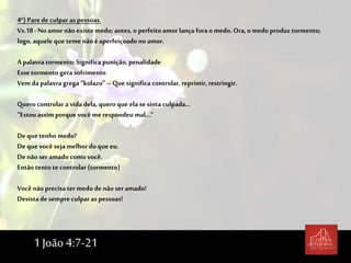 4º) Parede culpar as pessoas.
Vs.18-Noamor não existe medo; antes, o perfeitoamor lança forao medo.Ora,o medo produz tormento;
logo, aquele que teme não é aperfeiçoado no amor.
A palavra tormento: Significa punição, penalidade
Esse tormento gera sofrimento
Vem da palavragrega “kolazo” – Que significa controlar, reprimir, restringir.
Quero controlar a vida dela, queroque ela se sintaculpada...
“Estou assim porque você me respondeu mal...”
De que tenho medo?
De que você seja melhor doque eu.
De não ser amadocomo você.
Então tento te controlar (tormento)
Você não precisa ter medo de não ser amado!
Desista de sempre culpar as pessoas!
1 João 4:7-21
 