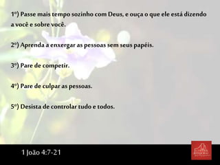 1º) Passe mais temposozinho comDeus, eouça o que ele está dizendo
a você esobrevocê.
2º) Aprenda a enxergar as pessoas sem seuspapéis.
3º) Pare de competir.
4º) Pare de culpar as pessoas.
5º) Desista de controlar tudoe todos.
1 João 4:7-21
 